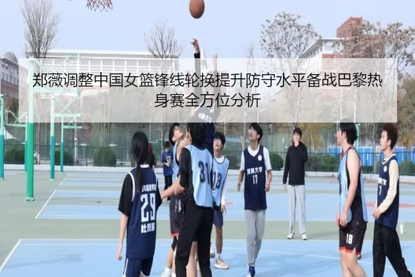 郑薇调整中国女篮锋线轮换提升防守水平备战巴黎热身赛全方位分析